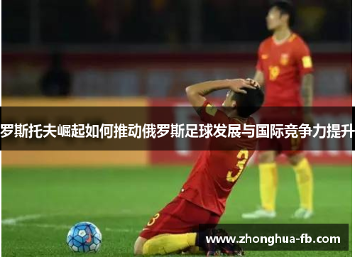 罗斯托夫崛起如何推动俄罗斯足球发展与国际竞争力提升 罗斯托夫崛起如何推动俄罗斯足球发展与国际竞争力提升