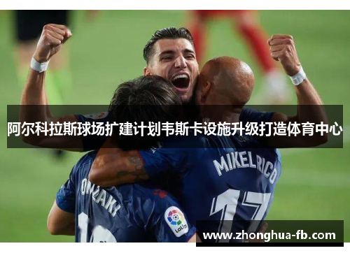 阿尔科拉斯球场扩建计划韦斯卡设施升级打造体育中心 阿尔科拉斯球场扩建计划韦斯卡设施升级打造体育中心