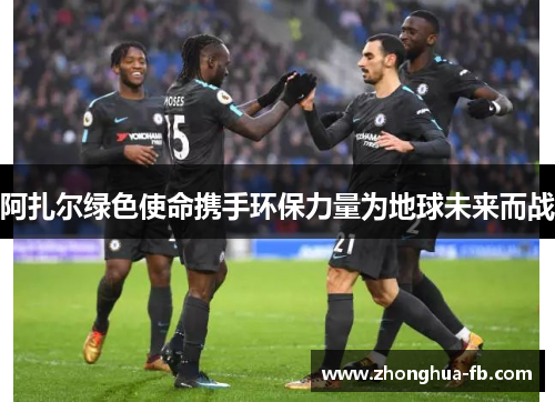 阿扎尔绿色使命携手环保力量为地球未来而战 阿扎尔绿色使命携手环保力量为地球未来而战