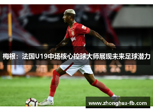 梅根：法国U19中场核心控球大师展现未来足球潜力