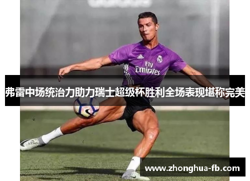 弗雷中场统治力助力瑞士超级杯胜利全场表现堪称完美