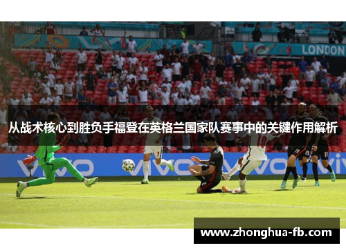 从战术核心到胜负手福登在英格兰国家队赛事中的关键作用解析