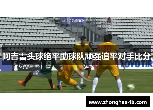 阿吉雷头球绝平助球队顽强追平对手比分 阿吉雷头球绝平助球队顽强追平对手比分